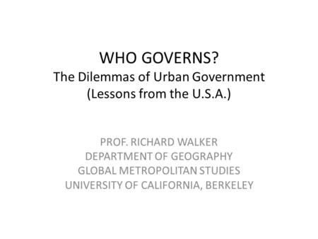 WHO GOVERNS? The Dilemmas of Urban Government (Lessons from the U.S.A.) PROF. RICHARD WALKER DEPARTMENT OF GEOGRAPHY GLOBAL METROPOLITAN STUDIES UNIVERSITY.