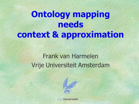 Ontology mapping needs context & approximation Frank van Harmelen Vrije Universiteit Amsterdam.