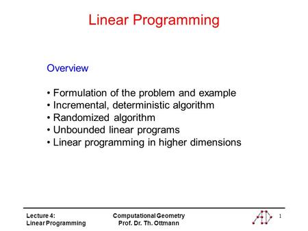 Lecture 4: Linear Programming Computational Geometry Prof. Dr. Th. Ottmann 1 Linear Programming Overview Formulation of the problem and example Incremental,