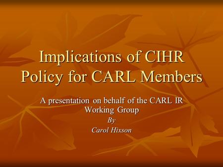 Implications of CIHR Policy for CARL Members A presentation on behalf of the CARL IR Working Group By Carol Hixson.