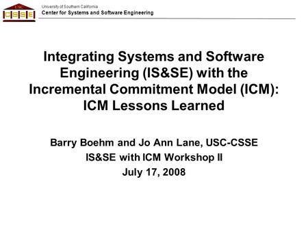 University of Southern California Center for Systems and Software Engineering Integrating Systems and Software Engineering (IS&SE) with the Incremental.