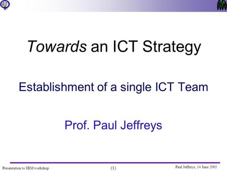 Presentation to IBM workshop (1) Paul Jeffreys, 14 June 2005 Towards an ICT Strategy Establishment of a single ICT Team Prof. Paul Jeffreys.