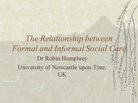 The Relationship between Formal and Informal Social Care Dr Robin Humphrey University of Newcastle upon Tyne, UK.