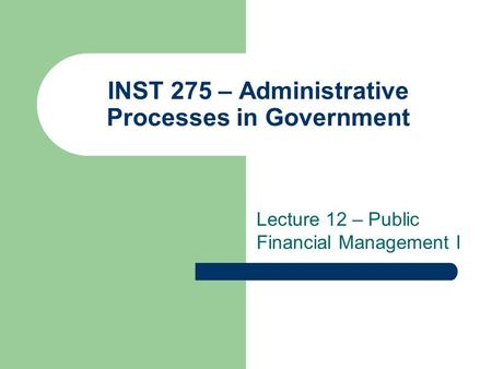 INST 275 – Administrative Processes in Government Lecture 12 – Public Financial Management I.