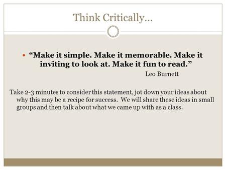 Think Critically… “Make it simple. Make it memorable. Make it inviting to look at. Make it fun to read.” Leo Burnett Take 2-3 minutes to consider this.