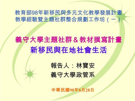 教育部 98 年新移民與多元文化教學發展計畫 教學經驗暨主題社群整合規劃工作坊（一） 義守大學主題社群＆教材撰寫計畫 新移民與在地社會生活 中華民國 98 年 8 月 28 日 報告人：林寶安 義守大學政管系.