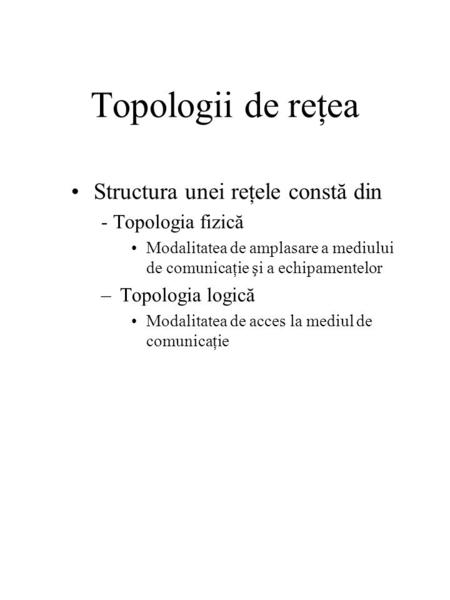 Topologii de reţea Structura unei reţele constă din - Topologia fizică Modalitatea de amplasare a mediului de comunicaţie şi a echipamentelor –Topologia.