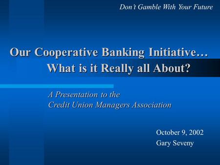 Our Cooperative Banking Initiative… What is it Really all About? October 9, 2002 Gary Seveny A Presentation to the Credit Union Managers Association Don’t.