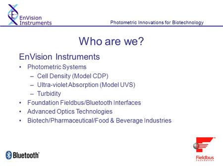 Photometric Innovations for Biotechnology Who are we? EnVision Instruments Photometric Systems –Cell Density (Model CDP) –Ultra-violet Absorption (Model.