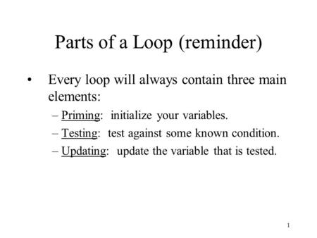 1 Parts of a Loop (reminder) Every loop will always contain three main elements: –Priming: initialize your variables. –Testing: test against some known.