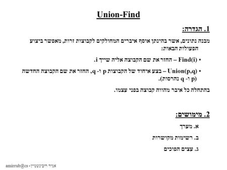 Amirrub@cs - אמיר רובינשטיין Union-Find 1. הגדרה: מבנה נתונים, אשר בהינתן אוסף איברים המחולקים לקבוצות זרות, מאפשר ביצוע הפעולות הבאות: Find(i) – החזר.