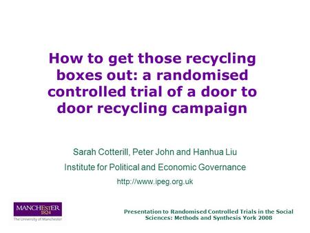 Presentation to Randomised Controlled Trials in the Social Sciences: Methods and Synthesis York 2008 Sarah Cotterill, Peter John and Hanhua Liu Institute.