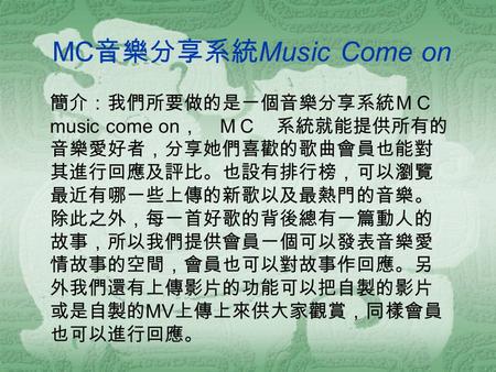 MC 音樂分享系統 Music Come on 簡介：我們所要做的是一個音樂分享系統ＭＣ music come on ， ＭＣ 系統就能提供所有的 音樂愛好者，分享她們喜歡的歌曲會員也能對 其進行回應及評比。也設有排行榜，可以瀏覽 最近有哪一些上傳的新歌以及最熱門的音樂。 除此之外，每一首好歌的背後總有一篇動人的.