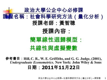 1 政治大學公企中心必修課 -- 社會科學研究方法（量化分析） -- 黃智聰 政治大學公企中心必修課 課程名稱：社會科學研究方法（量化分析） 授課老師：黃智聰 授課內容： 簡單線性迴歸模型： 共線性與虛擬變數 參考書目： Hill, C. R., W. E. Griffiths, and G. G.