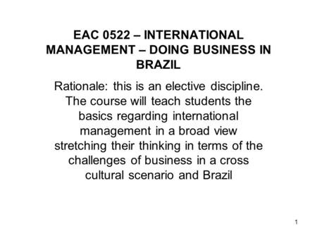 1 EAC 0522 – INTERNATIONAL MANAGEMENT – DOING BUSINESS IN BRAZIL Rationale: this is an elective discipline. The course will teach students the basics regarding.