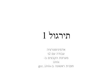 תירגול 1 אדמיניסטרציה עבודה עם t2 מערכת הקבצים ב - Unix תכנית ראשונה ב -Unix, gcc.