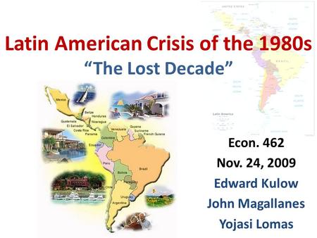 Latin American Crisis of the 1980s “The Lost Decade” Econ. 462 Nov. 24, 2009 Edward Kulow John Magallanes Yojasi Lomas.