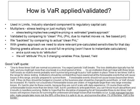 How is VaR applied/validated? Used in Limits, Industry standard component to regulatory capital calc Multipliers - stress testing or just multiply VaR.