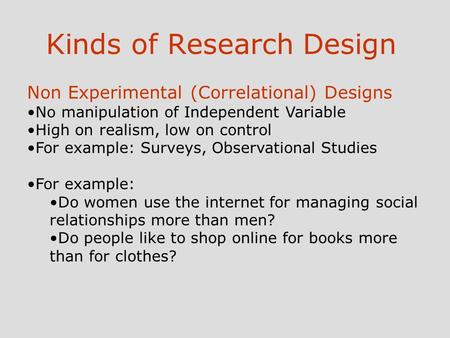 Kinds of Research Design Non Experimental (Correlational) Designs No manipulation of Independent Variable High on realism, low on control For example: