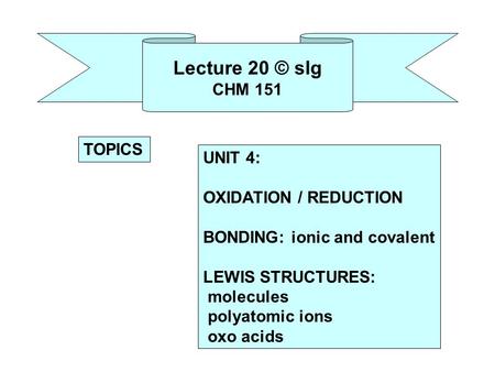 Lecture 20 © slg CHM 151 UNIT 4: OXIDATION / REDUCTION BONDING: ionic and covalent LEWIS STRUCTURES: molecules polyatomic ions oxo acids TOPICS.