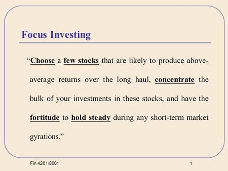 Fin 4201/8001 1 Focus Investing “Choose a few stocks that are likely to produce above- average returns over the long haul, concentrate the bulk of your.