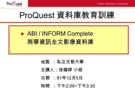 ProQuest 資料庫教育訓練 l ABI / INFORM Complete 商學資訊全文影像資料庫 地點 ：私立元智大學 主講人：徐韻婷 小姐 日期 ： 91 年 12 月 5 日 時間 ：下午 2:00~ 下午 3:30.