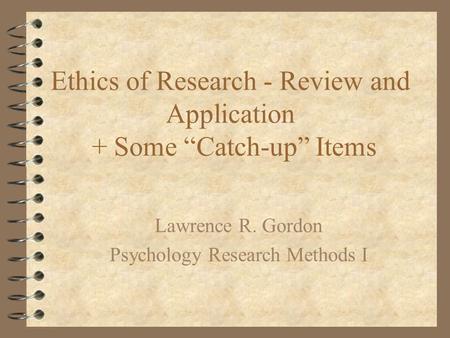 Ethics of Research - Review and Application + Some “Catch-up” Items Lawrence R. Gordon Psychology Research Methods I.