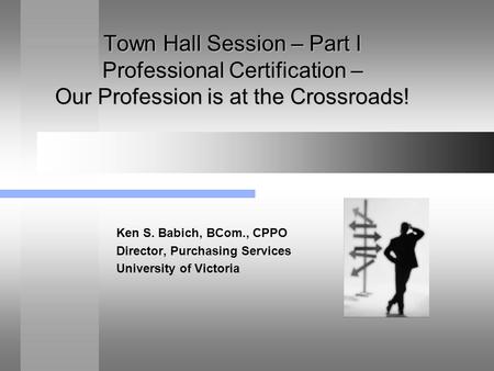 Town Hall Session – Part I Professional Certification – Our Profession is at the Crossroads! Ken S. Babich, BCom., CPPO Director, Purchasing Services University.