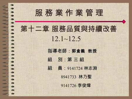 指導老師： 郭倉義 教授 組 別：第 三 組 組 員： 9141724 林志淵 8941733 林乃聖 9141726 李俊煒 第十二章 服務品質與持續改善 12.1~12.5 服 務 業 作 業 管 理服 務 業 作 業 管 理.