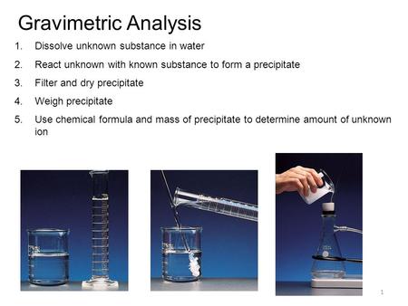 1 Gravimetric Analysis 1.Dissolve unknown substance in water 2.React unknown with known substance to form a precipitate 3.Filter and dry precipitate 4.Weigh.