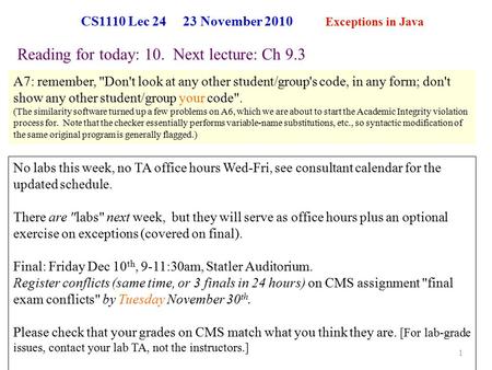 CS1110 Lec 24 23 November 2010 Exceptions in Java 1 Reading for today: 10. Next lecture: Ch 9.3 No labs this week, no TA office hours Wed-Fri, see consultant.