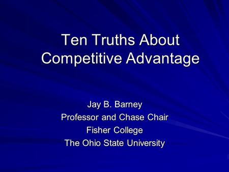 Ten Truths About Competitive Advantage Jay B. Barney Professor and Chase Chair Fisher College The Ohio State University.