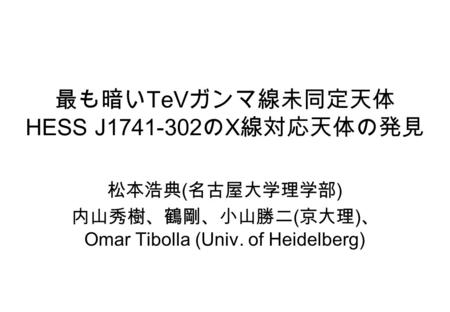 最も暗い TeV ガンマ線未同定天体 HESS J1741-302 の X 線対応天体の発見 松本浩典 ( 名古屋大学理学部 ) 内山秀樹、鶴剛、小山勝二 ( 京大理 ) 、 Omar Tibolla (Univ. of Heidelberg)