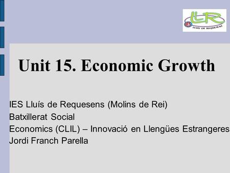 Unit 15. Economic Growth IES Lluís de Requesens (Molins de Rei)‏ Batxillerat Social Economics (CLIL) – Innovació en Llengües Estrangeres Jordi Franch Parella.