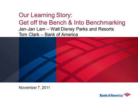 Our Learning Story: Get off the Bench & Into Benchmarking Jan-Jan Lam – Walt Disney Parks and Resorts Tom Clark – Bank of America November 7, 2011.