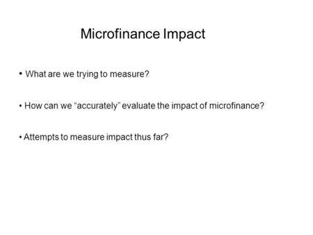 Microfinance Impact What are we trying to measure? How can we “accurately” evaluate the impact of microfinance? Attempts to measure impact thus far?