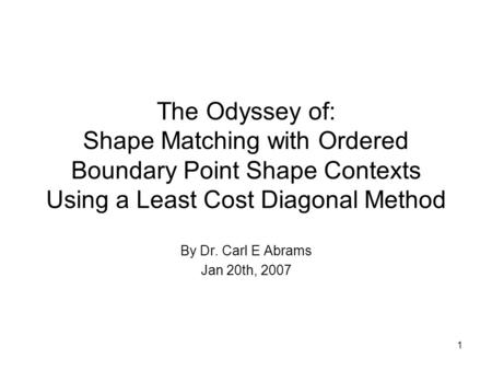 1 The Odyssey of: Shape Matching with Ordered Boundary Point Shape Contexts Using a Least Cost Diagonal Method By Dr. Carl E Abrams Jan 20th, 2007.