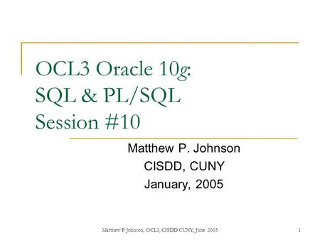 1Matthew P. Johnson, OCL3, CISDD CUNY, June 2005 OCL3 Oracle 10g: SQL & PL/SQL Session #10 Matthew P. Johnson CISDD, CUNY January, 2005.