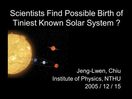 Scientists Find Possible Birth of Tiniest Known Solar System ? Jeng-Lwen, Chiu Institute of Physics, NTHU 2005 / 12 / 15.