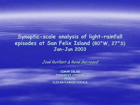 Synoptic-scale analysis of light-rainfall episodes at San Felix Island (80°W, 27°S) Jan-Jun 2003 José Rutllant & René Garreaud CIMAR ISLAS FONDECYT 1920833.