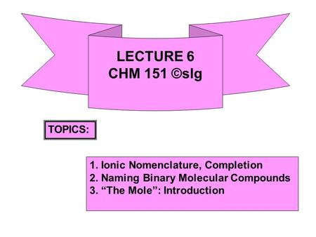 LECTURE 6 CHM 151 ©slg TOPICS: 1. Ionic Nomenclature, Completion 2. Naming Binary Molecular Compounds 3. “The Mole”: Introduction.