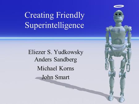 Creating Friendly Superintelligence Eliezer S. Yudkowsky Anders Sandberg Michael Korns John Smart.