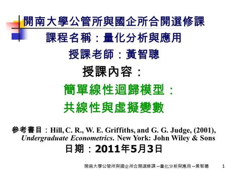 1 開南大學公管所與國企所合開選修課 -- 量化分析與應用 -- 黃智聰 開南大學公管所與國企所合開選修課 課程名稱：量化分析與應用 授課老師：黃智聰 授課內容： 簡單線性迴歸模型： 共線性與虛擬變數 參考書目： Hill, C. R., W. E. Griffiths, and G. G. Judge,