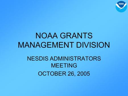 NOAA GRANTS MANAGEMENT DIVISION NESDIS ADMINISTRATORS MEETING OCTOBER 26, 2005.