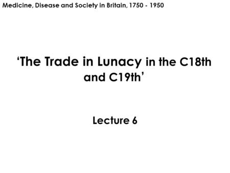 ‘The Trade in Lunacy in the C18th and C19th ’ Lecture 6 Medicine, Disease and Society in Britain, 1750 - 1950.