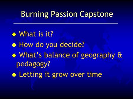 Burning Passion Capstone  What is it? u How do you decide? u What’s balance of geography & pedagogy? u Letting it grow over time.