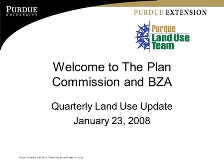 Purdue University is an Equal Opportunity/Equal Access institution. Welcome to The Plan Commission and BZA Quarterly Land Use Update January 23, 2008.