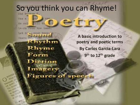 So you think you can Rhyme! A basic introduction to poetry and poetic terms By Carlos Garcia-Lara 9 th to 12 th grade.