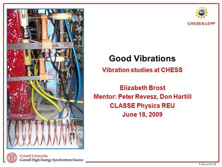 E. Brost 18/6/09 CHESS & LEPP Good Vibrations Vibration studies at CHESS Elizabeth Brost Mentor: Peter Revesz, Don Hartill CLASSE Physics REU June 18,