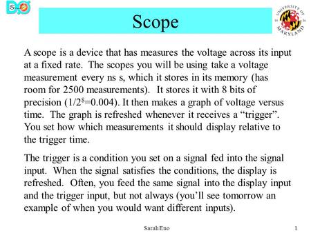 Sarah Eno1 Scope A scope is a device that has measures the voltage across its input at a fixed rate. The scopes you will be using take a voltage measurement.